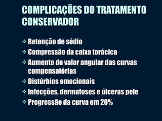 COMPLICAÇÕES DO TRATAMENTOCOMPLICAÇÕES DO TRATAMENTO
CONSERVADORCONSERVADOR
 Retenção de sódioRetenção de sódio
 Compressão da caixa torácicaCompressão da caixa torácica
 Aumento do valor angular das curvasAumento do valor angular das curvas
compensatóriascompensatórias
 Distúrbios emocionaisDistúrbios emocionais
 Infecções, dermatoses e úlceras peleInfecções, dermatoses e úlceras pele
 Progressão da curva em 20%Progressão da curva em 20%
 