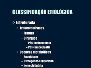 CLASSIFICAÇÃO ETIOLÓGICACLASSIFICAÇÃO ETIOLÓGICA
 EstruturadaEstruturada
• TraucomatismosTraucomatismos
• FraturaFratura
• CirúrgicoCirúrgico
– Pós-laminectomiaPós-laminectomia
– Pós-toracoplastiaPós-toracoplastia
• Doenças metabólicasDoenças metabólicas
– RaquitismoRaquitismo
– Osteogênese imperfeitaOsteogênese imperfeita
– homocistinúriahomocistinúria
 
