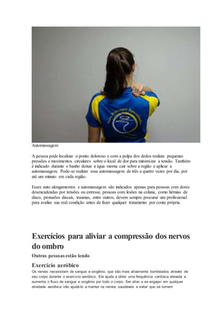 Automassagem
A pessoa pode localizar o ponto doloroso e com a polpa dos dedos realizar pequenas
pressões e movimentos circulares sobre o local de dor para minimizar a tensão. Também
é indicado durante o banho deixar a água morna cair sobre a região e aplicar a
automassagem. Pode-se realizar essa automassagem de três a quatro vezes por dia, por
até um minuto em cada região.
Esses auto alongamentos e automassagem são indicados apenas para pessoas com dores
desencadeadas por tensões ou estresse, pessoas com lesões na coluna, como hérnias de
disco, protusões discais, traumas, entre outros, devem sempre procurar um profissional
para avaliar sua real condição antes de fazer qualquer tratamento por conta própria.
Exercícios para aliviar a compressão dos nervos
do ombro
Outras pessoas estão lendo
Exercício aeróbico
Os nervos necessitam de sangue e oxigênio, que são mais ativamente bombeados através de
seu corpo durante o exercício aeróbico. Ele ajuda a obter uma frequência cardíaca elevada e
aumenta o fluxo de sangue e oxigênio por todo o corpo. Ser ativo e se engajar em qualquer
atividade aeróbica irão ajudá-lo a manter os nervos saudáveis e evitar que se tornem
 