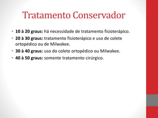 Tratamento Conservador
• 10 à 20 graus: há necessidade de tratamento fisioterápico.
• 20 à 30 graus: tratamento fisioterápico e uso de colete
ortopédico ou de Milwakee.
• 30 à 40 graus: uso do colete ortopédico ou Milwakee.
• 40 à 50 graus: somente tratamento cirúrgico.
 