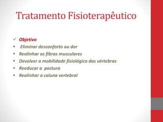 Tratamento Fisioterapêutico
 Objetivo
 Eliminar desconforto ou dor
 Realinhar as fibras musculares
 Devolver a mobilidade fisiológica das vértebras
 Reeducar a postura
 Realinhar a coluna vertebral
 