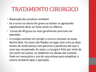 TRATAMENTO CIRURGICO
• Reparação da curvatura vertebral
• Se a curva na coluna for grave ou estiver se agravando
rapidamente deve ser feito ainda na infância
• Curvas de 40 graus ou mais geralmente precisam ser
operadas.
• A cirurgia consiste em corrigir a curva e encaixar os ossos
dentro dela. Os ossos são fixados no lugar com uma ou duas
hastes de metal presas com ganchos e parafusos até que o
osso seja recuperado. Às vezes, a cirurgia é feita por meio de
um corte nas costas, no abdômen ou abaixo das costelas.
Pode ser necessário o uso de uma órtese para estabilizar a
coluna vertebral após a operação.
 