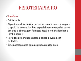 FISIOTERAPIA P.O
Imediato
• Crioterapia
• O paciente deverá usar um coxim ou um travesseiro para
o apoio da coluna lombar, especialmente naqueles casos
em que a abordagem foi nessa região (coluna lombar e
lombo-sacra);
• Períodos prolongados nessa posição deverão ser
evitados.
• Cinesioterapia dos demais grupos musculares
 