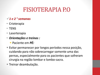 FISIOTERAPIA P.O
1 e 2 ° semanas
• Crioterapia
• TENS
• Laserterapia
• Orientações e treinos :
 Paciente em PÉ:
 Evitar permanecer por longos períodos nessa posição,
cuidando para não sobrecarregar somente uma das
pernas, especialmente para os pacientes que sofreram
cirurgia na região lombar e lombo-sacra.
 Treinar deambulação.
 