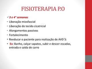 FISIOTERAPIA P.O
3 e 4° semanas
• Liberação miosfascial
• Liberação do tecido cicatricial
• Alongamentos passivos
• Fortalecimento
 Reeducar o paciente para realização de AVD´S:
 Ex: Banho, calçar sapatos, subir e descer escadas,
entrada e saída de carro
 