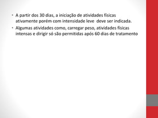 • A partir dos 30 dias, a iniciação de atividades físicas
ativamente porém com intensidade leve deve ser indicada.
• Algumas atividades como, carregar peso, atividades físicas
intensas e dirigir só são permitidas após 60 dias de tratamento
 
