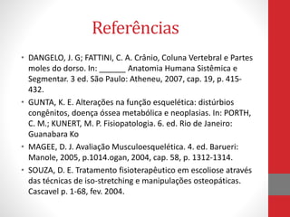 Referências
• DANGELO, J. G; FATTINI, C. A. Crânio, Coluna Vertebral e Partes
moles do dorso. In: ______ Anatomia Humana Sistêmica e
Segmentar. 3 ed. São Paulo: Atheneu, 2007, cap. 19, p. 415-
432.
• GUNTA, K. E. Alterações na função esquelética: distúrbios
congênitos, doença óssea metabólica e neoplasias. In: PORTH,
C. M.; KUNERT, M. P. Fisiopatologia. 6. ed. Rio de Janeiro:
Guanabara Ko
• MAGEE, D. J. Avaliação Musculoesquelética. 4. ed. Barueri:
Manole, 2005, p.1014.ogan, 2004, cap. 58, p. 1312-1314.
• SOUZA, D. E. Tratamento fisioterapêutico em escoliose através
das técnicas de iso-stretching e manipulações osteopáticas.
Cascavel p. 1-68, fev. 2004.
 