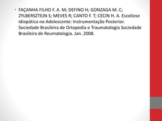 • FAÇANHA FILHO F. A. M; DEFINO H; GONZAGA M. C;
ZYLBERSZTEJN S; MEVES R; CANTO F. T; CECIN H. A. Escoliose
Idiopática no Adolescente: Instrumentação Posterior.
Sociedade Brasileira de Ortopedia e Traumatologia Sociedade
Brasileira de Reumatologia. Jan. 2008.
 