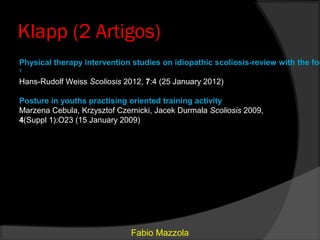 Klapp (2 Artigos)
Physical therapy intervention studies on idiopathic scoliosis-review with the foc
1

Hans-Rudolf Weiss Scoliosis 2012, 7:4 (25 January 2012)

Posture in youths practising oriented training activity
Marzena Cebula, Krzysztof Czernicki, Jacek Durmala Scoliosis 2009,
4(Suppl 1):O23 (15 January 2009)




                              Fabio Mazzola
 