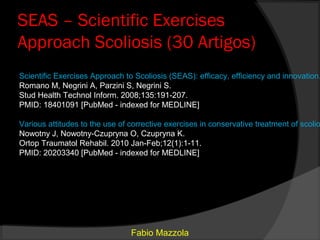 SEAS – Scientific Exercises
Approach Scoliosis (30 Artigos)
Scientific Exercises Approach to Scoliosis (SEAS): efficacy, efficiency and innovation.
Romano M, Negrini A, Parzini S, Negrini S.
Stud Health Technol Inform. 2008;135:191-207.
PMID: 18401091 [PubMed - indexed for MEDLINE]

Various attitudes to the use of corrective exercises in conservative treatment of scolio
Nowotny J, Nowotny-Czupryna O, Czupryna K.
Ortop Traumatol Rehabil. 2010 Jan-Feb;12(1):1-11.
PMID: 20203340 [PubMed - indexed for MEDLINE]




                                Fabio Mazzola
 
