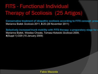 FITS - Functional Individual
Therapy of Scoliosis (25 Artigos)
Conservative treatment of idiopathic scoliosis according to FITS concept: prese
Marianna Białek Scoliosis 2011, 6:25 (28 November 2011)

Selectively increased trunk mobility with FITS therapy: a preparatory stage for c
Marianna Białek, Wiesław Chwała, Tomasz Kotwicki Scoliosis 2009,
4(Suppl 1):O29 (15 January 2009)




                             Fabio Mazzola
 
