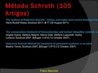 Método Schroth (105
Artigos)
The method of Katharina Schroth - history, principles and current development
Hans-Rudolf Weiss Scoliosis 2011, 6:17 (30 August 2011)


The conservative treatment of thoracolumbar and lumbar idiopathic scoliotic cu
Angelo Aulisa, Stefano Negrini, Marco Galli, Stefano Lupparelli, Aulisa
Lorenzo Scoliosis 2007, 2(Suppl 1):S19 (12 October 2007)

Katharina Schroth Method for treatment of post-polio scoliosis in an adult
Beatriz Torres Scoliosis 2007, 2(Suppl 1):P13 (12 October 2007)




                             Fabio Mazzola
 