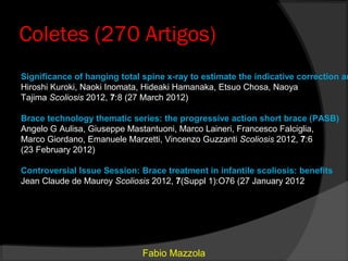 Coletes (270 Artigos)
Significance of hanging total spine x-ray to estimate the indicative correction an
Hiroshi Kuroki, Naoki Inomata, Hideaki Hamanaka, Etsuo Chosa, Naoya
Tajima Scoliosis 2012, 7:8 (27 March 2012)

Brace technology thematic series: the progressive action short brace (PASB)
Angelo G Aulisa, Giuseppe Mastantuoni, Marco Laineri, Francesco Falciglia,
Marco Giordano, Emanuele Marzetti, Vincenzo Guzzanti Scoliosis 2012, 7:6
(23 February 2012)

Controversial Issue Session: Brace treatment in infantile scoliosis: benefits
Jean Claude de Mauroy Scoliosis 2012, 7(Suppl 1):O76 (27 January 2012




                              Fabio Mazzola
 