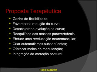 Proposta Terapêutica
    Ganho de flexibilidade;
    Favorecer a redução da curva;
    Desacelerar a evolução da curva;
    Reequilíbrio das massas paravertebrais;
    Efetuar uma reeducação neuromuscular;
    Criar automatismos subseqüentes;
    Oferecer meios de manutenção;
    Integração da correção postural.



                     Fabio Mazzola
 