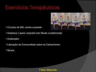 Exercícios Terapêuticos


• Círculos de MS; contra a parede

• Arabesco ( apoio unipodal com flexão coxofemoral);

• Acelerador;

• Liberação da Concavidade sobre os Calcanhares;

• Sereia.




                              Fabio Mazzola
 