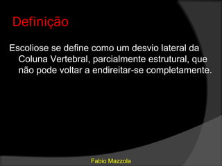 Definição
Escoliose se define como um desvio lateral da
  Coluna Vertebral, parcialmente estrutural, que
  não pode voltar a endireitar-se completamente.




                   Fabio Mazzola
 