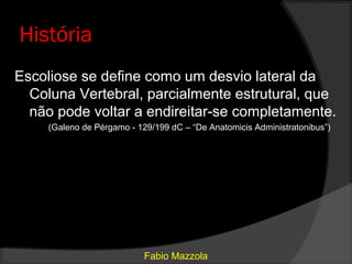 História
Escoliose se define como um desvio lateral da
  Coluna Vertebral, parcialmente estrutural, que
  não pode voltar a endireitar-se completamente.
     (Galeno de Pérgamo - 129/199 dC – “De Anatomicis Administratonibus”)




                            Fabio Mazzola
 
