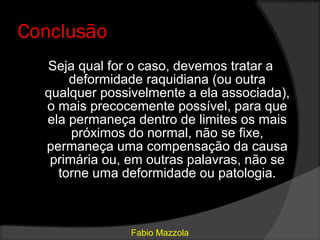 Conclusão
  Seja qual for o caso, devemos tratar a
      deformidade raquidiana (ou outra
  qualquer possivelmente a ela associada),
  o mais precocemente possível, para que
  ela permaneça dentro de limites os mais
       próximos do normal, não se fixe,
  permaneça uma compensação da causa
   primária ou, em outras palavras, não se
    torne uma deformidade ou patologia.



                Fabio Mazzola
 