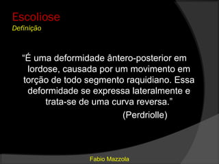 Escoliose
Definição



   “É uma deformidade ântero-posterior em
    lordose, causada por um movimento em
   torção de todo segmento raquidiano. Essa
    deformidade se expressa lateralmente e
         trata-se de uma curva reversa.”
                           (Perdriolle)



                  Fabio Mazzola
 
