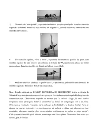 5) No exercício “arco grande”, o paciente também na posição quadrúpede, estende o membro
superior e o membro inferior do lado côncavo em diagonal. O joelho e o cotovelo contralateral são
mantidos aproximados.
6 No exercício seguinte, “virar o braço”, o paciente novamente na posição de gatas, com
membro superior do lado côncavo em extensão e abdução de 90º, realiza uma rotação do tronco
acompanhado da cabeça também em direção ao lado da concavidade.
7 O sétimo exercício chamado a “grande curva”, o paciente de gatas realiza uma extensão do
membro superior e do inferior do lado da concavidade.
Nota: Estudo publicado na REVISTA BRASILEIRA DE FISIOTERAPIA testou a eficácia do
Método Klapp no tratamento das escolioses por meio do estudo quantitativo pela biofotogrametria
computadorizada. Observou-se segundo os autores que "o método Klapp foi uma técnica
terapêutica mais eficaz para tratar as assimetrias de tronco em comparação com a de pelve.
Obtiveram-se resultados relevantes para melhorar a flexibilidade e a lordose lombar. Para as
demais curvaturas vertebrais e o posicionamento da cabeça, o Klapp não demonstrou bons
resultados, não sendo também eficaz para trabalhar o alinhamento de joelhos no plano sagital".
Cada postura foi mantida por 8 minutos, num tempo total de terapia de 70 minutos, duas vezes por
semana, por 20 sessões.
 