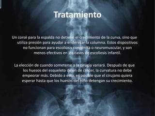 TratamientoUn corsé para la espalda no detiene el crecimiento de la curva, sino que utiliza presión para ayudar a enderezar la columna. Estos dispositivos no funcionan para escoliosis congénita o neuromuscular, y son menos efectivos en los casos de escoliosis infantil.La elección de cuando someterse a la cirugía variará. Después de que  los huesos del esqueleto dejen de crecer, la curvatura no debe empeorar más. Debido a esto, es posible que el cirujano quiera esperar hasta que los huesos del niño detengan su crecimiento.