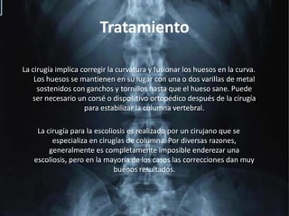 TratamientoLa cirugía implica corregir la curvatura y fusionar los huesos en la curva. Los huesos se mantienen en su lugar con una o dos varillas de metal sostenidos con ganchos y tornillos hasta que el hueso sane. Puede ser necesario un corsé o dispositivo ortopédico después de la cirugía para estabilizar la columna vertebral.La cirugía para la escoliosis es realizado por un cirujano que se especializa en cirugías de columna. Por diversas razones, generalmente es completamente imposible enderezar una escoliosis, pero en la mayoría de los casos las correcciones dan muy buenos resultados.