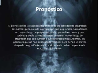 PronósticoEl pronóstico de la escoliosis depende de la probabilidad de progresión. Las normas generales de la progresión que las grandes curvas tienen un mayor riesgo de progresión que las pequeñas curvas, y que torácica y doble curvas primarias tienen un mayor riesgo de progresión que solo lumbar o curvas toracolumbar. Además, los pacientes que no han alcanzado la madurez ósea tienen un mayor riesgo de progresión (es decir, si el paciente no ha completado la etapa de crecimiento).