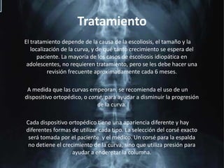 TratamientoEl tratamiento depende de la causa de la escoliosis, el tamaño y la localización de la curva, y de qué tanto crecimiento se espera del paciente. La mayoría de los casos de escoliosis idiopática en adolescentes, no requieren tratamiento, pero se les debe hacer una revisión frecuente aproximadamente cada 6 meses.A medida que las curvas empeoran, se recomienda el uso de un dispositivo ortopédico, o corsé, para ayudar a disminuir la progresión de la curva. Cada dispositivo ortopédico tiene una apariencia diferente y hay diferentes formas de utilizar cada tipo. La selección del corsé exacto será tomada por el paciente  y el médico. Un corsé para la espalda no detiene el crecimiento de la curva, sino que utiliza presión para ayudar a enderezar la columna.