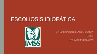 ESCOLIOSIS IDIOPÁTICA
DR LUIS CARLOS BLANCO OCHOA
R4TYO
HTO IMSS PUEBLA 275
 