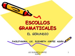 ESCOLLOS
     GRAMATICALES
           EL GERUNDIO

FACILITADORA: LIC. ELIZABETH CORTEZ ALBÁN




            LIC. ELIZABETH CORTEZ           1
                     ALBÁN
 