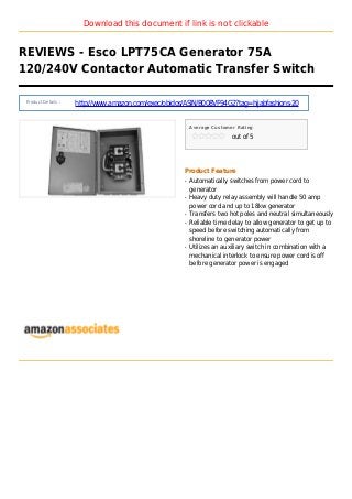 Download this document if link is not clickable
REVIEWS - Esco LPT75CA Generator 75A
120/240V Contactor Automatic Transfer Switch
Product Details :
http://www.amazon.com/exec/obidos/ASIN/B008VF94G2?tag=hijabfashions-20
Average Customer Rating
out of 5
Product Feature
Automatically switches from power cord toq
generator
Heavy duty relay assembly will handle 50 ampq
power cord and up to 18kw generator
Transfers two hot poles and neutral simultaneouslyq
Reliable time delay to allow generator to get up toq
speed before switching automatically from
shoreline to generator power
Utilizes an auxiliary switch in combination with aq
mechanical interlock to ensure power cord is off
before generator power is engaged
 