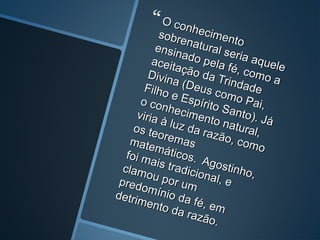  O conhecimento
O conhecimento
sobrenatural seria aquele
sobrenatural seria aquele
ensinado pela fé, como a
ensinado pela fé, como a
aceitação da Trindade
aceitação da Trindade
Divina (Deus como Pai,
Divina (Deus como Pai,
Filho e Espírito Santo). Já
Filho e Espírito Santo). Já
o conhecimento natural,
o conhecimento natural,
viria à luz da razão, como
viria à luz da razão, como
os teoremas
os teoremasmatemáticos. Agostinho,
matemáticos. Agostinho,
foi mais tradicional, e
foi mais tradicional, e
clamou por um
clamou por umpredomínio da fé, em
predomínio da fé, em
detrimento da razão.
detrimento da razão.
 