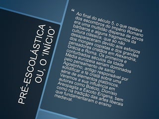 PRÉ-ESCOLÁSTICA
PRÉ-ESCOLÁSTICAOU,O‘INÍCIO’
OU,O‘INÍCIO’
 Ao final do século 5, o que restava
Ao final do século 5, o que restava
dos escombros do Império Romano
dos escombros do Império Romano
era uma multidão dispersa de povos
era uma multidão dispersa de povos
bárbaros e alguns fragmentos da
bárbaros e alguns fragmentos da
cultura clássica, que só não
cultura clássica, que só não
desapareceram devido aos esforços
desapareceram devido aos esforços
dos monges copistas e dos grandes
dos monges copistas e dos grandes
pensadores cristãos em Alexandria,
pensadores cristãos em Alexandria,
Grécia e Roma. Os primeiros e
Grécia e Roma. Os primeiros e
conturbados séculos da Idade
conturbados séculos da Idade
Média europeia seriam dominados
Média europeia seriam dominados
pelo pensamento de santo
pelo pensamento de santo
Agostinho, antigo responsável por
Agostinho, antigo responsável por
solidificar a fé cristã sobre uma
solidificar a fé cristã sobre uma
série de elementos platônicos.
série de elementos platônicos.
Veremos a sua influência em
Veremos a sua influência em
autores como Boécio, Dionísio
autores como Boécio, Dionísio
Areopagita e Escoto Erígena, bem
Areopagita e Escoto Erígena, bem
como na tradição das artes liberais
como na tradição das artes liberais
que fundamentaram o ensino
que fundamentaram o ensino
medieval.
medieval.
 