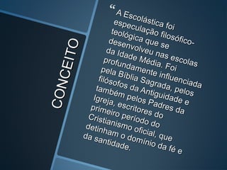 CONCEITO
CONCEITO
 A Escolástica foi
A Escolástica foi
especulação filosófico-
especulação filosófico-
teológica que se
teológica que se
desenvolveu nas escolas
desenvolveu nas escolas
da Idade Média. Foi
da Idade Média. Foi
profundamente influenciada
profundamente influenciada
pela Bíblia Sagrada, pelos
pela Bíblia Sagrada, pelos
filósofos da Antiguidade e
filósofos da Antiguidade e
também pelos Padres da
também pelos Padres da
Igreja, escritores do
Igreja, escritores do
primeiro período do
primeiro período do
Cristianismo oficial, que
Cristianismo oficial, que
detinham o domínio da fé e
detinham o domínio da fé e
da santidade.
da santidade.
 
