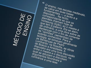 MÉTODODE
MÉTODODEENSINO
ENSINO
 O ensino, nas escolas medievais,
O ensino, nas escolas medievais,
se calca em duas bases
se calca em duas bases
fundamentais — a lectio e a
fundamentais — a lectio e a
disputatio. . Na lectio,
disputatio. . Na lectio,
correspondente ao que os
correspondente ao que os
alemães chamam hoje de
alemães chamam hoje de
Vorlesung (lição), só o mestre é
Vorlesung (lição), só o mestre é
que tem a palavra. Ela se atem,
que tem a palavra. Ela se atem,
de ordinário, a uma obra sobre as
de ordinário, a uma obra sobre as
Sentenças com o fim de comentar
Sentenças com o fim de comentar
as "opiniões" (sententiae) de
as "opiniões" (sententiae) de
autores conhecidos. Para a
autores conhecidos. Para a
teologia, se tomavam geralmente
teologia, se tomavam geralmente
as Sentenças de Pedro
as Sentenças de Pedro
Lombardo; na filosofia, as obras
Lombardo; na filosofia, as obras
de Boécio e Aristóteles. A
de Boécio e Aristóteles. A
disputatio era uma livre discussão
disputatio era uma livre discussão
entre o mestre e o discípulo, na
entre o mestre e o discípulo, na
qual se aduziam e discutiam
qual se aduziam e discutiam
argumentos favoráveis e
argumentos favoráveis e
contrários a uma tese.
contrários a uma tese.
 