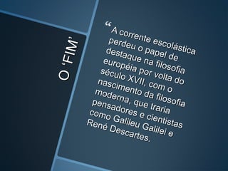 O‘FIM’
O‘FIM’
A corrente escolástica
A corrente escolástica
perdeu o papel de
perdeu o papel de
destaque na filosofia
destaque na filosofia
européia por volta do
européia por volta do
século XVII, com o
século XVII, com o
nascimento da filosofia
nascimento da filosofia
moderna, que traria
moderna, que traria
pensadores e cientistas
pensadores e cientistas
como Galileu Galilei e
como Galileu Galilei e
René Descartes.
René Descartes.
 