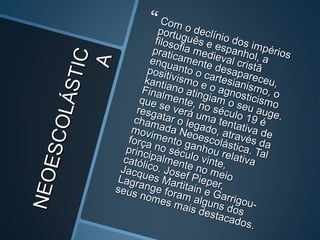 NEOESCOLÁSTIC
NEOESCOLÁSTIC
AA
 Com o declínio dos impérios
Com o declínio dos impérios
português e espanhol, a
português e espanhol, a
filosofia medieval cristã
filosofia medieval cristã
praticamente desapareceu,
praticamente desapareceu,
enquanto o cartesianismo, o
enquanto o cartesianismo, o
positivismo e o agnosticismo
positivismo e o agnosticismo
kantiano atingiam o seu auge.
kantiano atingiam o seu auge.
Finalmente, no século 19 é
Finalmente, no século 19 é
que se verá uma tentativa de
que se verá uma tentativa de
resgatar o legado, através da
resgatar o legado, através da
chamada Neoescolástica. Tal
chamada Neoescolástica. Tal
movimento ganhou relativa
movimento ganhou relativa
força no século vinte,
força no século vinte,
principalmente no meio
principalmente no meio
católico. Josef Pieper,
católico. Josef Pieper,
Jacques Martitain e Garrigou-
Jacques Martitain e Garrigou-
Lagrange foram alguns dos
Lagrange foram alguns dos
seus nomes mais destacados.
seus nomes mais destacados.
 