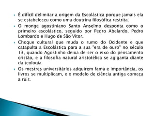  É difícil delimitar a origem da Escolástica porque jamais ela
se estabeleceu como uma doutrina filosófica restrita.
 O monge agostiniano Santo Anselmo desponta como o
primeiro escolástico, seguido por Pedro Abelardo, Pedro
Lombardo e Hugo de São Vítor.
 Choque cultural que muda o rumo do Ocidente e que
catapulta a Escolástica para a sua "era de ouro" no século
13, quando Agostinho deixa de ser o eixo do pensamento
cristão, e a filosofia natural aristotélica se agiganta diante
da teologia.
 Os mestres universitários adquirem fama e importância, os
livros se multiplicam, e o modelo de ciência antiga começa
a ruir.
 