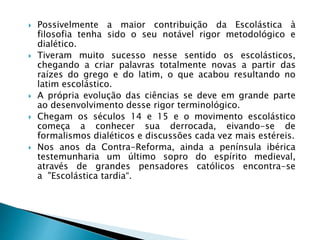  Possivelmente a maior contribuição da Escolástica à
filosofia tenha sido o seu notável rigor metodológico e
dialético.
 Tiveram muito sucesso nesse sentido os escolásticos,
chegando a criar palavras totalmente novas a partir das
raízes do grego e do latim, o que acabou resultando no
latim escolástico.
 A própria evolução das ciências se deve em grande parte
ao desenvolvimento desse rigor terminológico.
 Chegam os séculos 14 e 15 e o movimento escolástico
começa a conhecer sua derrocada, eivando-se de
formalismos dialéticos e discussões cada vez mais estéreis.
 Nos anos da Contra-Reforma, ainda a península ibérica
testemunharia um último sopro do espírito medieval,
através de grandes pensadores católicos encontra-se
a "Escolástica tardia“.
 