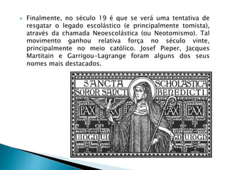  Finalmente, no século 19 é que se verá uma tentativa de
resgatar o legado escolástico (e principalmente tomista),
através da chamada Neoescolástica (ou Neotomismo). Tal
movimento ganhou relativa força no século vinte,
principalmente no meio católico. Josef Pieper, Jacques
Martitain e Garrigou-Lagrange foram alguns dos seus
nomes mais destacados.
 