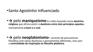 •Santo Agostinho Influenciado
•→ pelo maniqueísmo-é a ideia baseada numa doutrina
religiosa que afirma existir o dualismo entre dois princípios opostos,
normalmente o bem e o mal.
•→ pelo neoplatonismo- corrente de pensamento
filosófico com várias doutrinas e pensamentos diferentes, mas com
a centralidade de inspiração na filosofia platônica.
 
