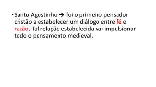 •Santo Agostinho → foi o primeiro pensador
cristão a estabelecer um diálogo entre fé e
razão. Tal relação estabelecida vai impulsionar
todo o pensamento medieval.
 