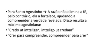 •Para Santo Agostinho → A razão não elimina a fé,
pelo contrário, ela a fortalece, ajudando a
compreender a verdade revelada. Disso resulta a
máxima agostiniana:
•“Credo ut intteligan, intteligo ut credam”
•“Crer para compreender, compreender para crer”
 