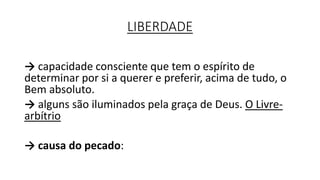 LIBERDADE
→ capacidade consciente que tem o espírito de
determinar por si a querer e preferir, acima de tudo, o
Bem absoluto.
→ alguns são iluminados pela graça de Deus. O Livre-
arbítrio
→ causa do pecado:
 