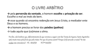 O LIVRE-ARBÍTRIO
→ pela perversão da vontade, o homem escolhe a privação do ser.
Escolhe o mal ao invés do bem.
→ esse quando só encontra redenção em Jesus Cristo, o mediador ente
Deus e os homens.
→ o homem precisa se livrar das paixões (pathos)
→ tudo aquilo que (co)move a alma.
Por fim, vale lembrar que, diferentemente do que veremos a seguir com São Tomás de Aquino, Santo Agostinho
opta muito mais pela fé do que pela rãzão. Por que ele pensa assim? Porque (A fé precede a razão) “Se não
credes não entendereis”. FÉ + RAZÃO FÉ > RAZÃO
 