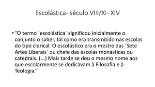 Escolástica- século VIII/XI- XIV
• “O termo ´escolástica` significou inicialmente o
conjunto o saber, tal como era transmitido nas escolas
do tipo clerical. O escolástico era o mestre das ´Sete
Artes Liberais` ou chefe das escolas monásticas ou
catedrais. (...) Mais tarde se deu o mesmo nome aos
que escolarmente se dedicavam à Filosofia e à
Teologia.”
 