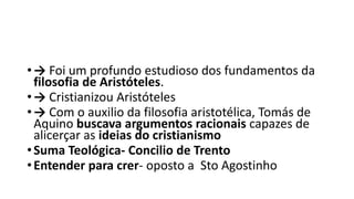 •→ Foi um profundo estudioso dos fundamentos da
filosofia de Aristóteles.
•→ Cristianizou Aristóteles
•→ Com o auxilio da filosofia aristotélica, Tomás de
Aquino buscava argumentos racionais capazes de
alicerçar as ideias do cristianismo
•Suma Teológica- Concilio de Trento
•Entender para crer- oposto a Sto Agostinho
 