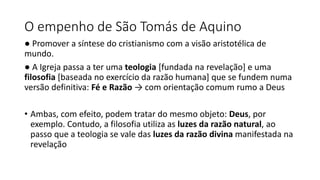 O empenho de São Tomás de Aquino
● Promover a síntese do cristianismo com a visão aristotélica de
mundo.
● A Igreja passa a ter uma teologia [fundada na revelação] e uma
filosofia [baseada no exercício da razão humana] que se fundem numa
versão definitiva: Fé e Razão → com orientação comum rumo a Deus
• Ambas, com efeito, podem tratar do mesmo objeto: Deus, por
exemplo. Contudo, a filosofia utiliza as luzes da razão natural, ao
passo que a teologia se vale das luzes da razão divina manifestada na
revelação
 