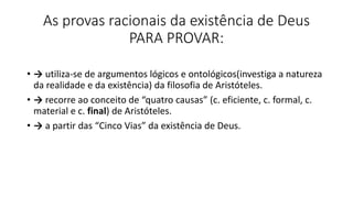 As provas racionais da existência de Deus
PARA PROVAR:
• → utiliza-se de argumentos lógicos e ontológicos(investiga a natureza
da realidade e da existência) da filosofia de Aristóteles.
• → recorre ao conceito de “quatro causas” (c. eficiente, c. formal, c.
material e c. final) de Aristóteles.
• → a partir das “Cinco Vias” da existência de Deus.
 