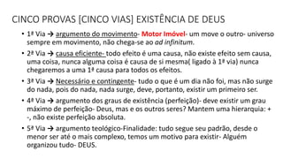 CINCO PROVAS [CINCO VIAS] EXISTÊNCIA DE DEUS
• 1ª Via → argumento do movimento- Motor Imóvel- um move o outro- universo
sempre em movimento, não chega-se ao ad infinitum.
• 2ª Via → causa eficiente- todo efeito é uma causa, não existe efeito sem causa,
uma coisa, nunca alguma coisa é causa de si mesma( ligado à 1ª via) nunca
chegaremos a uma 1ª causa para todos os efeitos.
• 3ª Via → Necessário e contingente- tudo o que é um dia não foi, mas não surge
do nada, pois do nada, nada surge, deve, portanto, existir um primeiro ser.
• 4ª Via → argumento dos graus de existência (perfeição)- deve existir um grau
máximo de perfeição- Deus, mas e os outros seres? Mantem uma hierarquia: +
-, não existe perfeição absoluta.
• 5ª Via → argumento teológico-Finalidade: tudo segue seu padrão, desde o
menor ser até o mais complexo, temos um motivo para existir- Alguém
organizou tudo- DEUS.
 